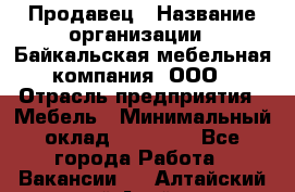 Продавец › Название организации ­ Байкальская мебельная компания, ООО › Отрасль предприятия ­ Мебель › Минимальный оклад ­ 15 000 - Все города Работа » Вакансии   . Алтайский край,Алейск г.